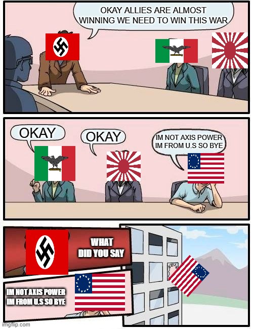 Boardroom meeting suggestion Axis Power edition | OKAY ALLIES ARE ALMOST WINNING WE NEED TO WIN THIS WAR; OKAY; OKAY; IM NOT AXIS POWER IM FROM U.S SO BYE; WHAT DID YOU SAY; IM NOT AXIS POWER IM FROM U.S SO BYE | image tagged in memes,boardroom meeting suggestion,ww2 | made w/ Imgflip meme maker