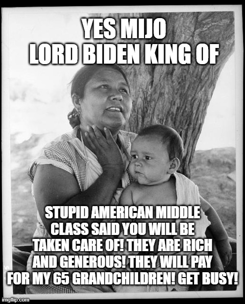 Come one! Come all! | YES MIJO
LORD BIDEN KING OF; STUPID AMERICAN MIDDLE CLASS SAID YOU WILL BE TAKEN CARE OF! THEY ARE RICH AND GENEROUS! THEY WILL PAY FOR MY 65 GRANDCHILDREN! GET BUSY! | image tagged in joe biden,illegal immigration | made w/ Imgflip meme maker