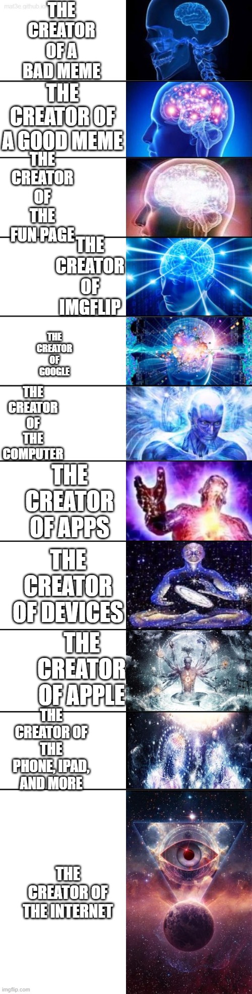 Extended Expanding Brain | THE CREATOR OF A BAD MEME; THE CREATOR OF A GOOD MEME; THE CREATOR OF THE FUN PAGE; THE CREATOR OF IMGFLIP; THE CREATOR OF GOOGLE; THE CREATOR OF THE COMPUTER; THE CREATOR OF APPS; THE CREATOR OF DEVICES; THE CREATOR OF APPLE; THE CREATOR OF THE PHONE, IPAD, AND MORE; THE CREATOR OF THE INTERNET | image tagged in extended expanding brain | made w/ Imgflip meme maker