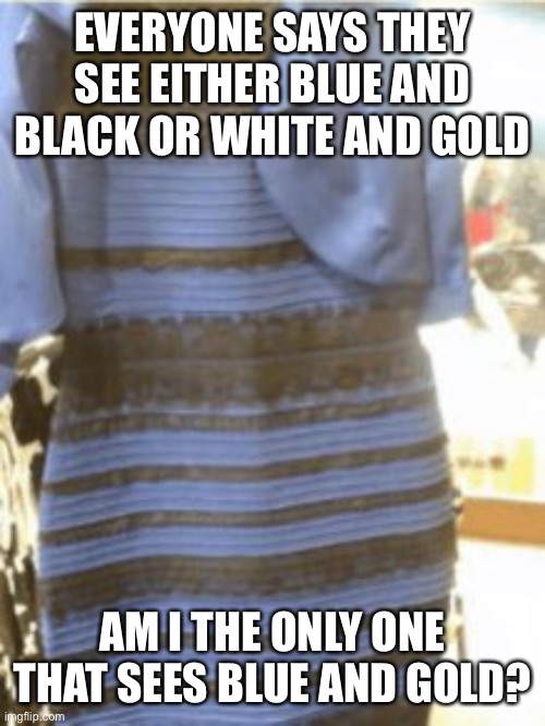 Guys, I need answers |  EVERYONE SAYS THEY SEE EITHER BLUE AND BLACK OR WHITE AND GOLD; AM I THE ONLY ONE THAT SEES BLUE AND GOLD? | image tagged in dress,blue and black,white and gold,help,i dont need sleep i need answers | made w/ Imgflip meme maker