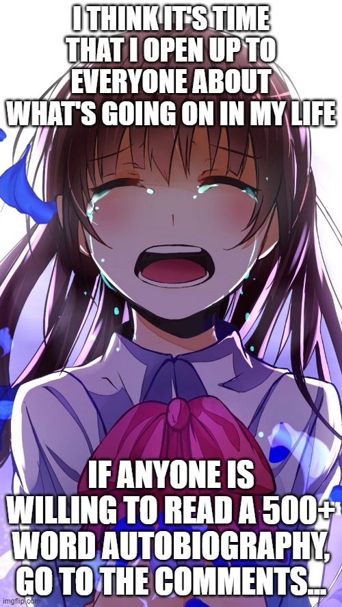 Anime Girl Crying | I THINK IT'S TIME THAT I OPEN UP TO EVERYONE ABOUT WHAT'S GOING ON IN MY LIFE; IF ANYONE IS WILLING TO READ A 500+ WORD AUTOBIOGRAPHY, GO TO THE COMMENTS... | image tagged in anime girl crying | made w/ Imgflip meme maker