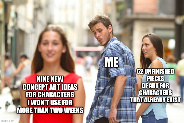 Distracted Boyfriend Meme |  ME; 62 UNFINISHED PIECES OF ART FOR CHARACTERS THAT ALREADY EXIST; NINE NEW CONCEPT ART IDEAS FOR CHARACTERS I WON'T USE FOR MORE THAN TWO WEEKS | image tagged in memes,distracted boyfriend | made w/ Imgflip meme maker