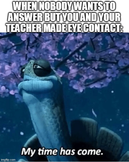 My time has come | WHEN NOBODY WANTS TO ANSWER BUT YOU AND YOUR TEACHER MADE EYE CONTACT: | image tagged in my time has come,funny meme,teacher,lol | made w/ Imgflip meme maker