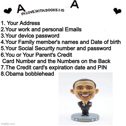 Ask A Admin | 1. Your Address
2.Your work and personal Emails
3.Your device password
4.Your Family member's names and Date of birth
5.Your Social Security number and password
6.You or Your Parent's Credit
 Card Number and the Numbers on the Back
7.The Credit card's expiration date and PIN
8.Obama bobblehead | image tagged in ask a admin | made w/ Imgflip meme maker