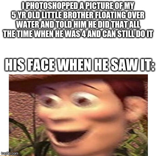 I PHOTOSHOPPED A PICTURE OF MY 5 YR OLD LITTLE BROTHER FLOATING OVER WATER AND TOLD HIM HE DID THAT ALL THE TIME WHEN HE WAS 4 AND CAN STILL DO IT; HIS FACE WHEN HE SAW IT: | image tagged in woody,fun,funny,he actually thought he could do it,it looked kinda real ngl | made w/ Imgflip meme maker