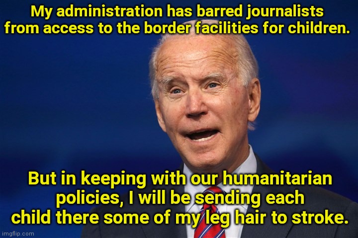 Humanitarian Joe bars journalists from seeing inside children's border facilities | My administration has barred journalists from access to the border facilities for children. But in keeping with our humanitarian policies, I will be sending each child there some of my leg hair to stroke. | image tagged in joe biden,border crisis,illegal immigration,biden bars journalists,creepy joe biden,political humor | made w/ Imgflip meme maker