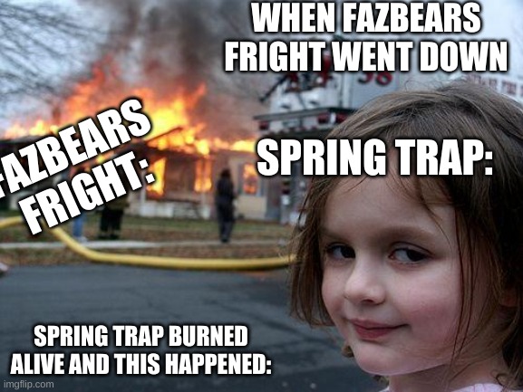 Disaster Girl Meme | WHEN FAZBEARS FRIGHT WENT DOWN; SPRING TRAP:; FAZBEARS FRIGHT:; SPRING TRAP BURNED ALIVE AND THIS HAPPENED: | image tagged in memes,disaster girl | made w/ Imgflip meme maker