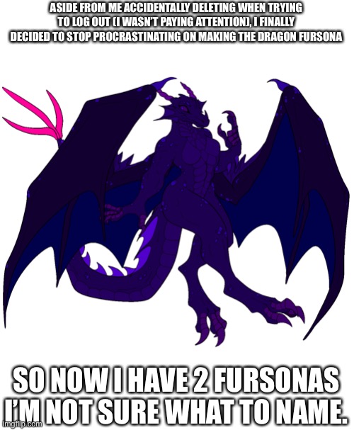 https://www.deviantart.com/samalamb-bases/art/Anthro-European-Dragon-Base-752161546 | ASIDE FROM ME ACCIDENTALLY DELETING WHEN TRYING TO LOG OUT (I WASN’T PAYING ATTENTION), I FINALLY DECIDED TO STOP PROCRASTINATING ON MAKING THE DRAGON FURSONA; SO NOW I HAVE 2 FURSONAS I’M NOT SURE WHAT TO NAME. | made w/ Imgflip meme maker