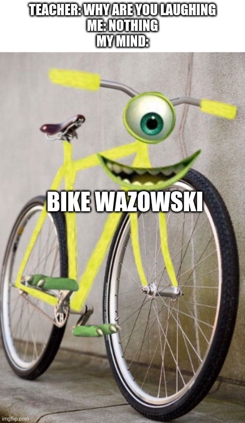 TEACHER: WHY ARE YOU LAUGHING
ME: NOTHING
MY MIND:; BIKE WAZOWSKI | image tagged in textbox,mike wazowski,why are you laughing | made w/ Imgflip meme maker