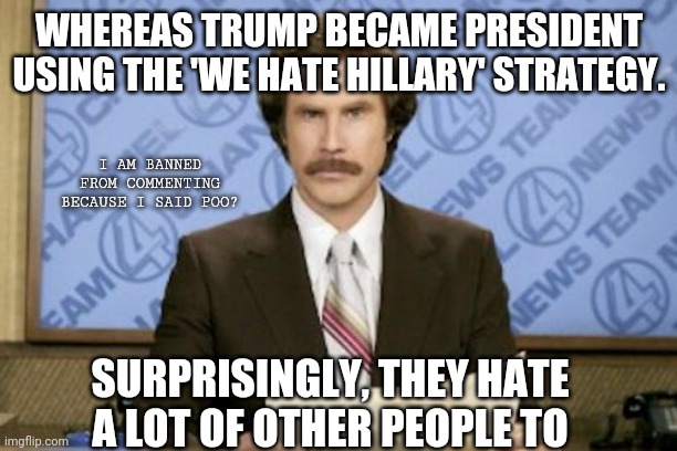 Ron Burgundy | WHEREAS TRUMP BECAME PRESIDENT USING THE 'WE HATE HILLARY' STRATEGY. I AM BANNED FROM COMMENTING BECAUSE I SAID POO? SURPRISINGLY, THEY HATE A LOT OF OTHER PEOPLE TO | image tagged in memes,ron burgundy | made w/ Imgflip meme maker