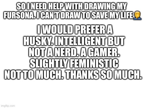 Blank White Template | I WOULD PREFER A HUSKY. INTELLIGENT BUT NOT A NERD. A GAMER. SLIGHTLY FEMINISTIC NOT TO MUCH. THANKS SO MUCH. SO I NEED HELP WITH DRAWING MY  FURSONA. I CAN’T DRAW TO SAVE MY LIFE🤦‍♂️ | image tagged in blank white template | made w/ Imgflip meme maker