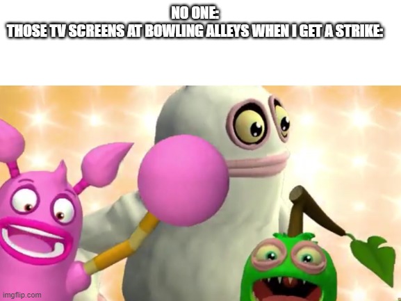 My Singing Monsters was my childhood but they ruined it |  NO ONE:
THOSE TV SCREENS AT BOWLING ALLEYS WHEN I GET A STRIKE: | image tagged in my singing monsters,no one,cgi | made w/ Imgflip meme maker
