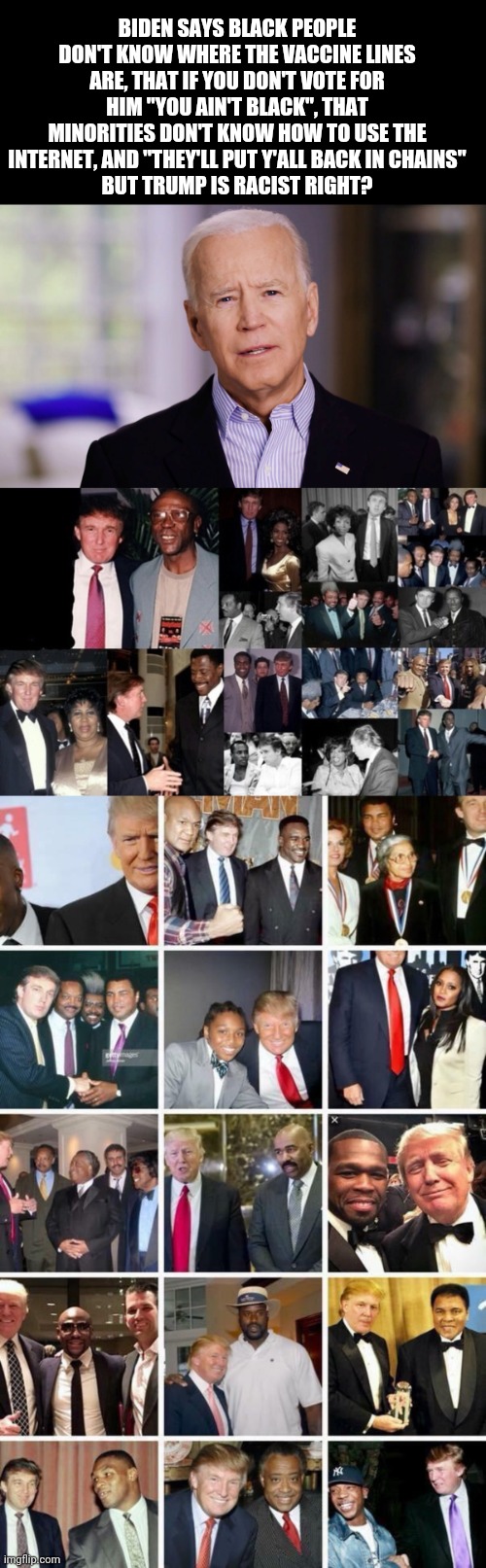 BIDEN SAYS BLACK PEOPLE DON'T KNOW WHERE THE VACCINE LINES ARE, THAT IF YOU DON'T VOTE FOR HIM "YOU AIN'T BLACK", THAT MINORITIES DON'T KNOW HOW TO USE THE INTERNET, AND "THEY'LL PUT Y'ALL BACK IN CHAINS"
BUT TRUMP IS RACIST RIGHT? | image tagged in joe biden 2020 | made w/ Imgflip meme maker