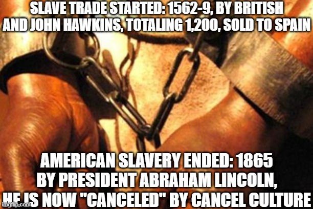 Illogical cancel culture | SLAVE TRADE STARTED: 1562-9, BY BRITISH AND JOHN HAWKINS, TOTALING 1,200, SOLD TO SPAIN; AMERICAN SLAVERY ENDED: 1865 BY PRESIDENT ABRAHAM LINCOLN, HE IS NOW "CANCELED" BY CANCEL CULTURE | image tagged in slavery,cancel,abraham lincoln | made w/ Imgflip meme maker