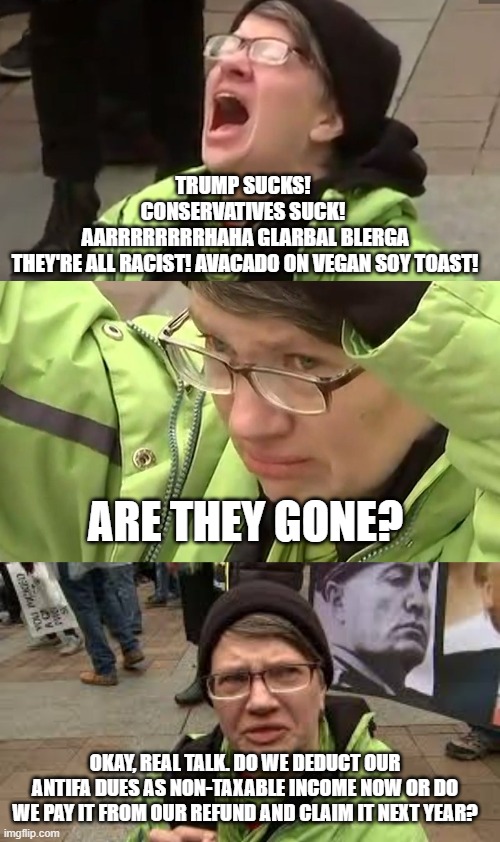 TRUMP SUCKS! 
CONSERVATIVES SUCK! 
AARRRRRRRRHAHA GLARBAL BLERGA
THEY'RE ALL RACIST! AVACADO ON VEGAN SOY TOAST! ARE THEY GONE? OKAY, REAL TALK. DO WE DEDUCT OUR ANTIFA DUES AS NON-TAXABLE INCOME NOW OR DO WE PAY IT FROM OUR REFUND AND CLAIM IT NEXT YEAR? | image tagged in screaming liberal | made w/ Imgflip meme maker