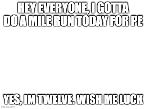 Wish me luck everyone | HEY EVERYONE, I GOTTA DO A MILE RUN TODAY FOR PE; YES, IM TWELVE. WISH ME LUCK | image tagged in blank white template,death | made w/ Imgflip meme maker