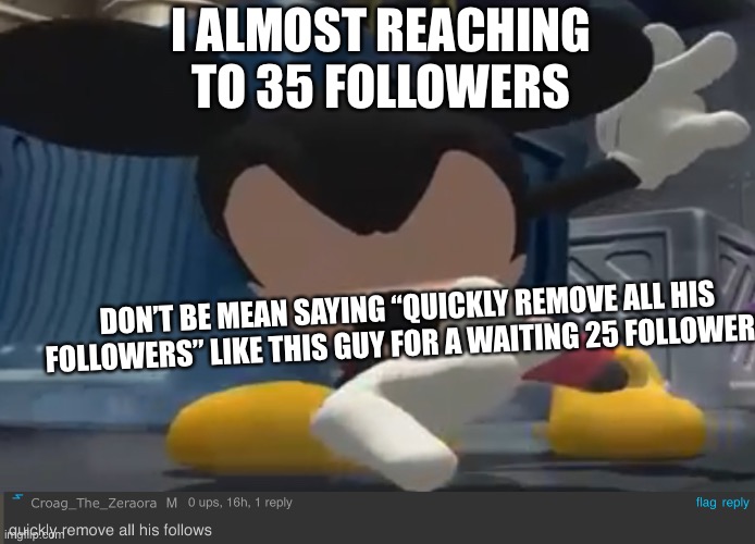 Dab mickey | I ALMOST REACHING TO 35 FOLLOWERS; DON’T BE MEAN SAYING “QUICKLY REMOVE ALL HIS FOLLOWERS” LIKE THIS GUY FOR A WAITING 25 FOLLOWERS | image tagged in dab mickey | made w/ Imgflip meme maker