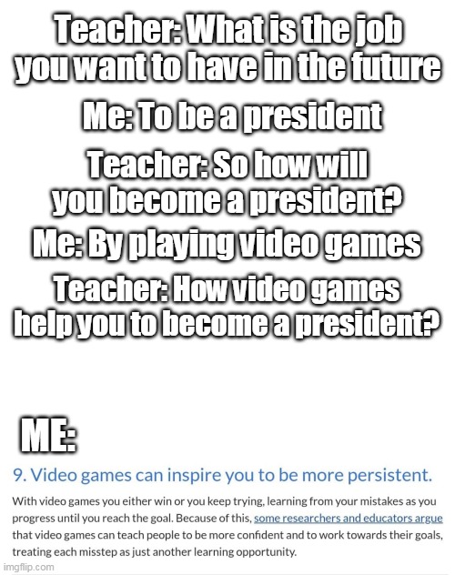 An excuse to play more videogames | Teacher: What is the job you want to have in the future; Me: To be a president; Teacher: So how will you become a president? Me: By playing video games; Teacher: How video games help you to become a president? ME: | image tagged in memes | made w/ Imgflip meme maker