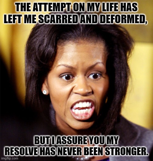 Michelle Obama Lookalike | THE ATTEMPT ON MY LIFE HAS LEFT ME SCARRED AND DEFORMED, BUT I ASSURE YOU MY RESOLVE HAS NEVER BEEN STRONGER. | image tagged in michelle obama lookalike | made w/ Imgflip meme maker