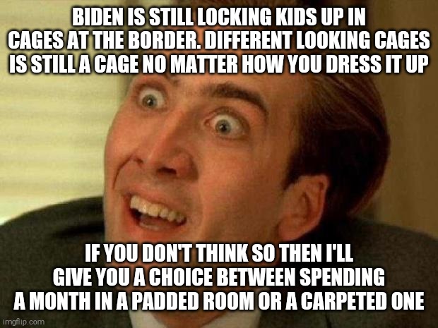 Nicolas cage | BIDEN IS STILL LOCKING KIDS UP IN CAGES AT THE BORDER. DIFFERENT LOOKING CAGES IS STILL A CAGE NO MATTER HOW YOU DRESS IT UP; IF YOU DON'T THINK SO THEN I'LL GIVE YOU A CHOICE BETWEEN SPENDING A MONTH IN A PADDED ROOM OR A CARPETED ONE | image tagged in nicolas cage | made w/ Imgflip meme maker