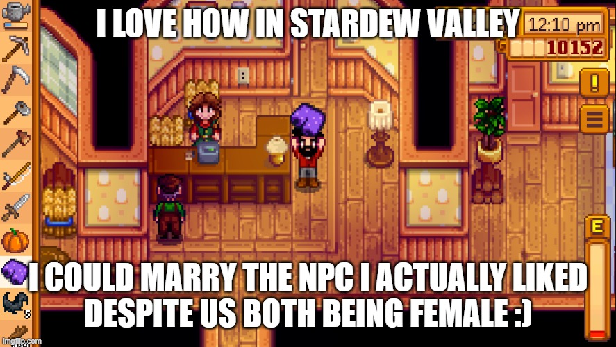 Also... IM OUT TO EVERYONE INCLUDING FAMILY NOW :D | I LOVE HOW IN STARDEW VALLEY; I COULD MARRY THE NPC I ACTUALLY LIKED
DESPITE US BOTH BEING FEMALE :) | image tagged in stardew | made w/ Imgflip meme maker