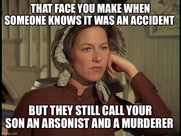 LEAVE ALBERT INGALLS ALOOOOOOOOOOOOOOOOOOOOOOOOOOOOOOOOOOONE!!!!!!!!!!!!!!!!!!!!!!!!!!!!!!!!!!! | THAT FACE YOU MAKE WHEN SOMEONE KNOWS IT WAS AN ACCIDENT; BUT THEY STILL CALL YOUR SON AN ARSONIST AND A MURDERER | image tagged in little house on the prairie mrs ingalls concerned | made w/ Imgflip meme maker