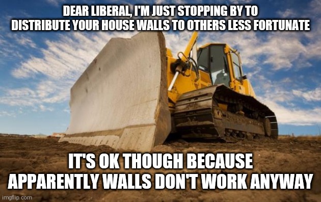 Bulldozer | DEAR LIBERAL, I'M JUST STOPPING BY TO DISTRIBUTE YOUR HOUSE WALLS TO OTHERS LESS FORTUNATE; IT'S OK THOUGH BECAUSE APPARENTLY WALLS DON'T WORK ANYWAY | image tagged in bulldozer | made w/ Imgflip meme maker
