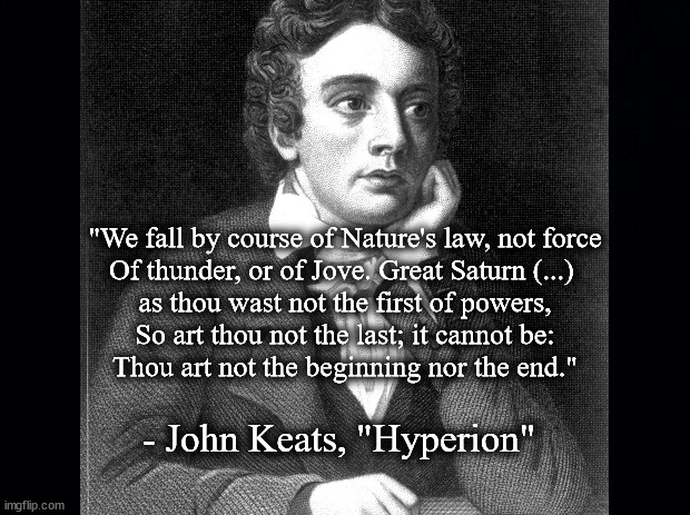 Hyperion by Keats | "We fall by course of Nature's law, not force
Of thunder, or of Jove. Great Saturn (...) 
as thou wast not the first of powers,
So art thou not the last; it cannot be:
Thou art not the beginning nor the end."; - John Keats, "Hyperion" | image tagged in literature | made w/ Imgflip meme maker