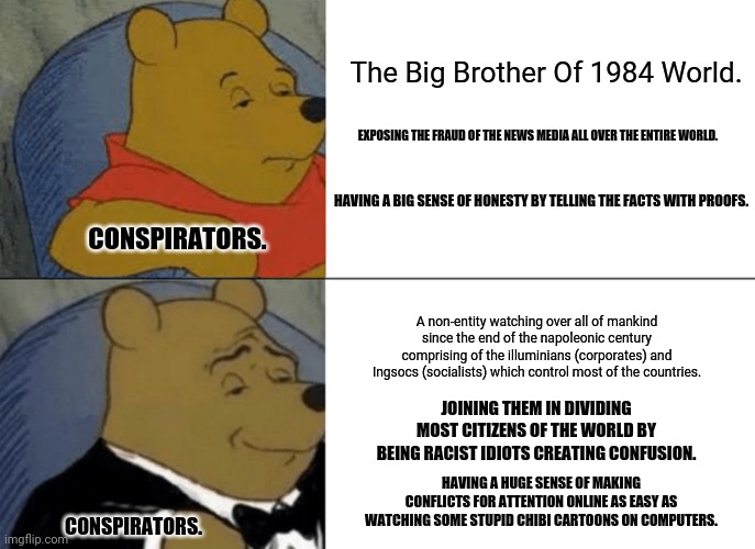 Tuxedo Winnie The Pooh | The Big Brother Of 1984 World. EXPOSING THE FRAUD OF THE NEWS MEDIA ALL OVER THE ENTIRE WORLD. HAVING A BIG SENSE OF HONESTY BY TELLING THE FACTS WITH PROOFS. CONSPIRATORS. A non-entity watching over all of mankind since the end of the napoleonic century comprising of the illuminians (corporates) and Ingsocs (socialists) which control most of the countries. JOINING THEM IN DIVIDING MOST CITIZENS OF THE WORLD BY BEING RACIST IDIOTS CREATING CONFUSION. HAVING A HUGE SENSE OF MAKING CONFLICTS FOR ATTENTION ONLINE AS EASY AS WATCHING SOME STUPID CHIBI CARTOONS ON COMPUTERS. CONSPIRATORS. | image tagged in memes,tuxedo winnie the pooh,truth | made w/ Imgflip meme maker