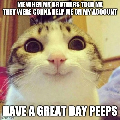 when my brothers are being nice to me | ME WHEN MY BROTHERS TOLD ME THEY WERE GONNA HELP ME ON MY ACCOUNT; HAVE A GREAT DAY PEEPS | image tagged in memes,smiling cat | made w/ Imgflip meme maker