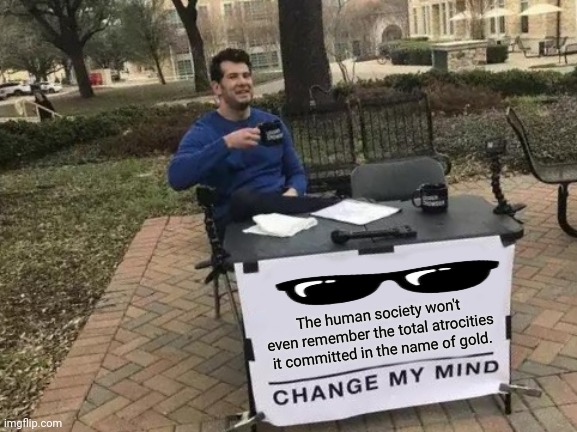 Change My Mind | The human society won't even remember the total atrocities it committed in the name of gold. | image tagged in memes,change my mind,realization | made w/ Imgflip meme maker