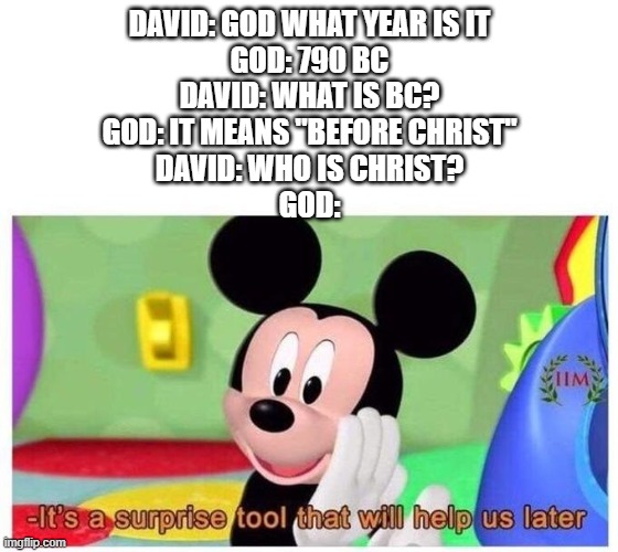 So True | DAVID: GOD WHAT YEAR IS IT
GOD: 790 BC
DAVID: WHAT IS BC?
GOD: IT MEANS "BEFORE CHRIST"
DAVID: WHO IS CHRIST?
GOD: | image tagged in it's a surprise tool that will help us later | made w/ Imgflip meme maker