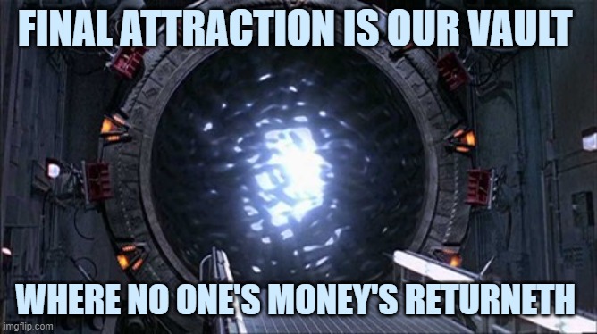 This is Your exit please follow Me Me | FINAL ATTRACTION IS OUR VAULT; WHERE NO ONE'S MONEY'S RETURNETH | image tagged in star gate portal 10 | made w/ Imgflip meme maker