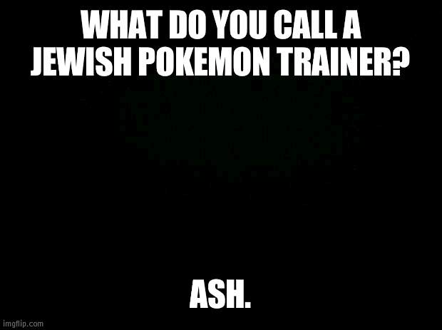 Black background | WHAT DO YOU CALL A JEWISH POKEMON TRAINER? ASH. | image tagged in black background | made w/ Imgflip meme maker