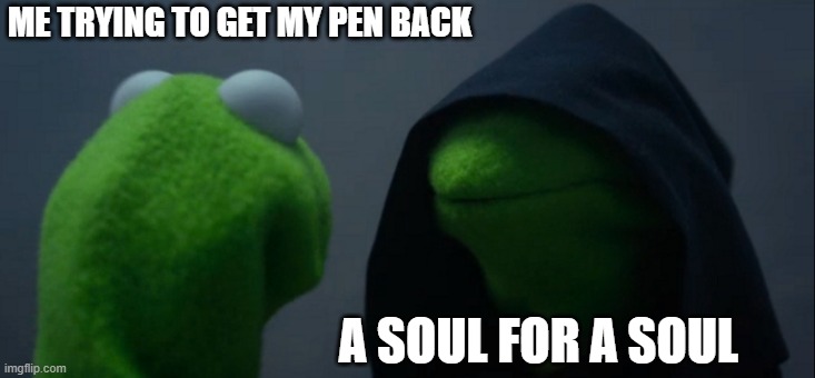a soul for a soul son | ME TRYING TO GET MY PEN BACK; A SOUL FOR A SOUL | image tagged in memes,evil kermit | made w/ Imgflip meme maker