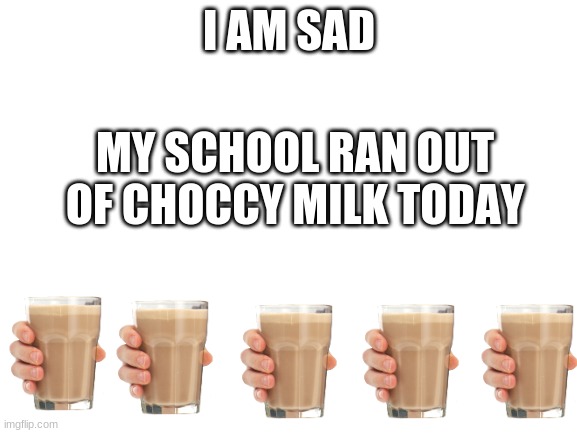 ... | I AM SAD; MY SCHOOL RAN OUT OF CHOCCY MILK TODAY | image tagged in blank white template | made w/ Imgflip meme maker