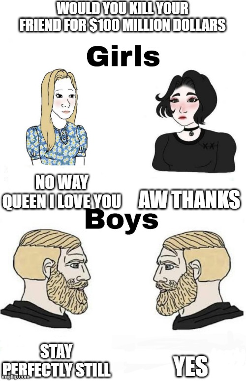 Girls vs Boys | WOULD YOU KILL YOUR FRIEND FOR $100 MILLION DOLLARS; NO WAY QUEEN I LOVE YOU; AW THANKS; STAY PERFECTLY STILL; YES | image tagged in girls vs boys,boys vs girls | made w/ Imgflip meme maker