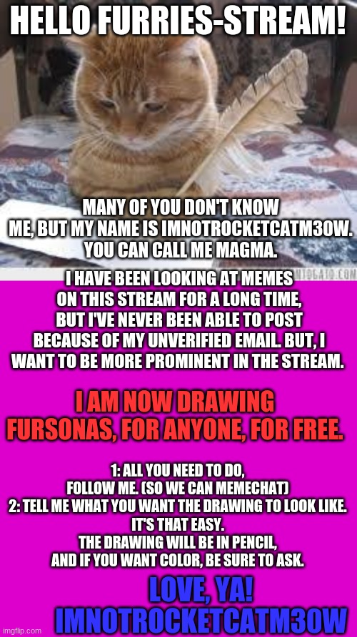 Or: Tell me what you want in the comments! I'll try to make whatever it is the best I can! | HELLO FURRIES-STREAM! MANY OF YOU DON'T KNOW ME, BUT MY NAME IS IMNOTROCKETCATM30W. YOU CAN CALL ME MAGMA. I HAVE BEEN LOOKING AT MEMES ON THIS STREAM FOR A LONG TIME, BUT I'VE NEVER BEEN ABLE TO POST BECAUSE OF MY UNVERIFIED EMAIL. BUT, I WANT TO BE MORE PROMINENT IN THE STREAM. I AM NOW DRAWING FURSONAS, FOR ANYONE, FOR FREE. 1: ALL YOU NEED TO DO, FOLLOW ME. (SO WE CAN MEMECHAT)
2: TELL ME WHAT YOU WANT THE DRAWING TO LOOK LIKE.
IT'S THAT EASY.
THE DRAWING WILL BE IN PENCIL, AND IF YOU WANT COLOR, BE SURE TO ASK. LOVE, YA!
IMNOTROCKETCATM30W | image tagged in writer cat,memes,blank transparent square | made w/ Imgflip meme maker