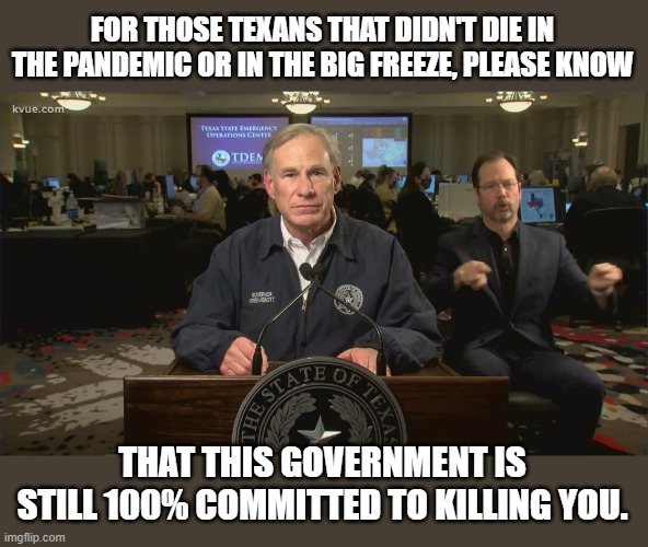 FOR THOSE TEXANS THAT DIDN'T DIE IN THE PANDEMIC OR IN THE BIG FREEZE, PLEASE KNOW; THAT THIS GOVERNMENT IS STILL 100% COMMITTED TO KILLING YOU. | made w/ Imgflip meme maker