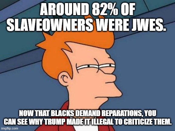 Futurama Fry Meme | AROUND 82% OF SLAVEOWNERS WERE JWES. NOW THAT BLACKS DEMAND REPARATIONS, YOU CAN SEE WHY TRUMP MADE IT ILLEGAL TO CRITICIZE THEM. | image tagged in memes,futurama fry | made w/ Imgflip meme maker