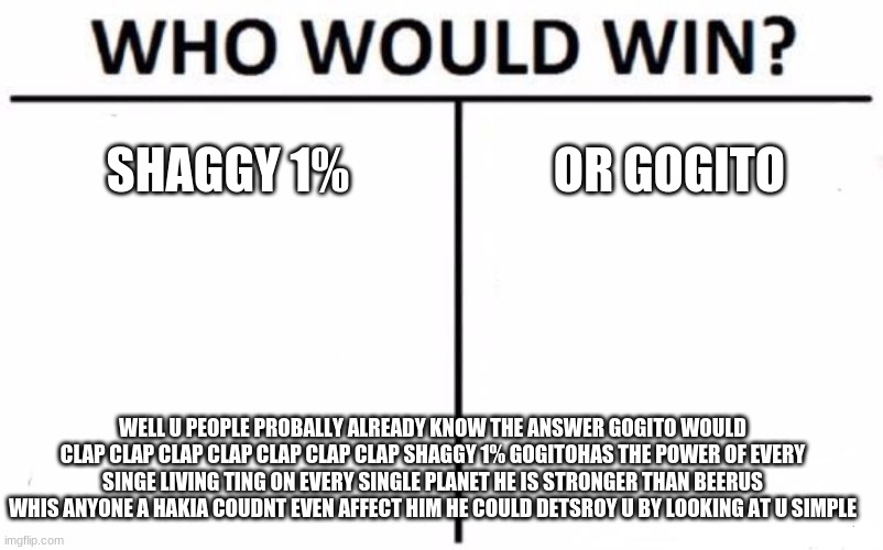 Who Would Win? Meme | SHAGGY 1%; OR GOGITO; WELL U PEOPLE PROBALLY ALREADY KNOW THE ANSWER GOGITO WOULD CLAP CLAP CLAP CLAP CLAP CLAP CLAP SHAGGY 1% GOGITOHAS THE POWER OF EVERY SINGE LIVING TING ON EVERY SINGLE PLANET HE IS STRONGER THAN BEERUS WHIS ANYONE A HAKIA COUDNT EVEN AFFECT HIM HE COULD DETSROY U BY LOOKING AT U SIMPLE | image tagged in memes,who would win | made w/ Imgflip meme maker