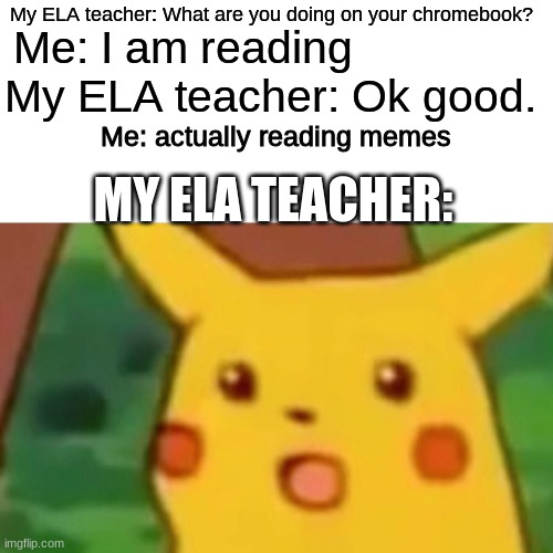 haha | My ELA teacher: What are you doing on your chromebook? Me: I am reading; My ELA teacher: Ok good. Me: actually reading memes; MY ELA TEACHER: | image tagged in memes,surprised pikachu | made w/ Imgflip meme maker
