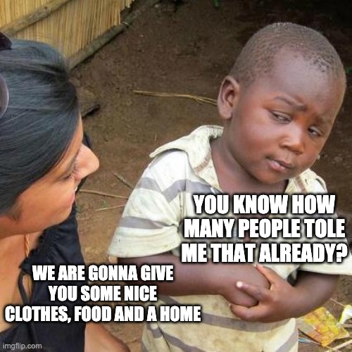 Capppppppp | YOU KNOW HOW MANY PEOPLE TOLE ME THAT ALREADY? WE ARE GONNA GIVE YOU SOME NICE CLOTHES, FOOD AND A HOME | image tagged in memes,third world skeptical kid | made w/ Imgflip meme maker