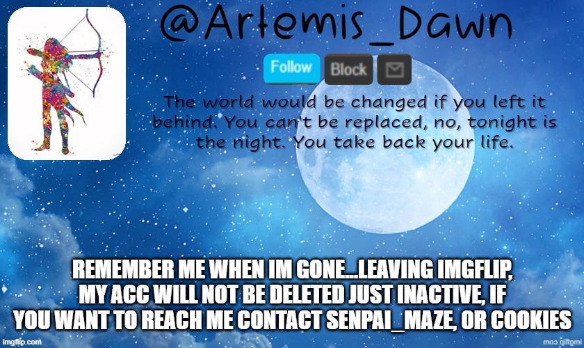 goodbye, im rlly gonna miss you guys...and this time im leaving for real | REMEMBER ME WHEN IM GONE...LEAVING IMGFLIP, MY ACC WILL NOT BE DELETED JUST INACTIVE, IF YOU WANT TO REACH ME CONTACT SENPAI_MAZE, OR COOKIES | image tagged in artemis dawn's template | made w/ Imgflip meme maker