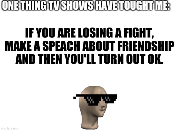 hah | ONE THING TV SHOWS HAVE TOUGHT ME:; IF YOU ARE LOSING A FIGHT, MAKE A SPEECH ABOUT FRIENDSHIP AND THEN YOU'LL TURN OUT OK. | image tagged in meme man | made w/ Imgflip meme maker