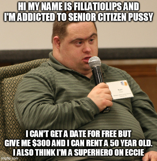 Down Syndrome | HI MY NAME IS FILLATIOLIPS AND I'M ADDICTED TO SENIOR CITIZEN PUSSY; I CAN'T GET A DATE FOR FREE BUT GIVE ME $300 AND I CAN RENT A 50 YEAR OLD.
I ALSO THINK I'M A SUPERHERO ON ECCIE | image tagged in down syndrome | made w/ Imgflip meme maker