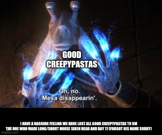 Creepypasta jarjar cross over | GOOD CREEPYPASTAS; I HAVE A NAGGING FEELING WE HAVE LOST ALL GOOD CREEPYPASTAS TO UM THE ONE WHO MADE LONG/SHORT HORSE SIREN HEAD AND DAY 17 (FORGOT HIS NAME SORRY) | image tagged in oh no mesa disappearing | made w/ Imgflip meme maker