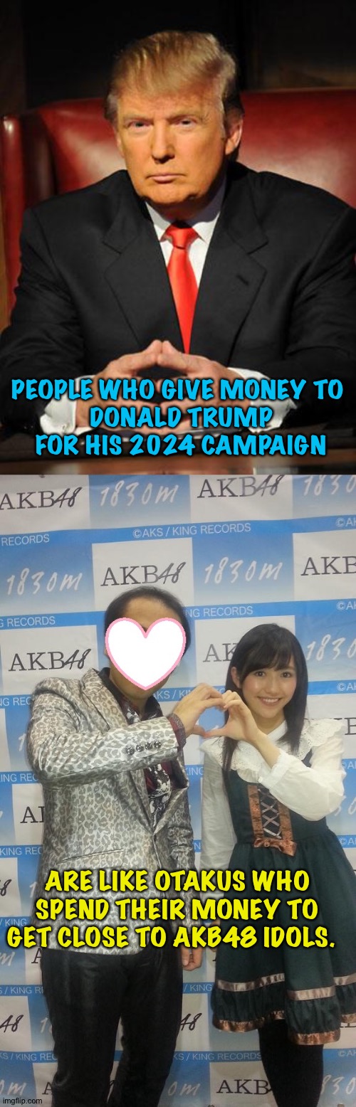 The rewards are about the same, though I'll admit Mayu Watanabe is kawaii | PEOPLE WHO GIVE MONEY TO 
DONALD TRUMP FOR HIS 2024 CAMPAIGN; ARE LIKE OTAKUS WHO SPEND THEIR MONEY TO GET CLOSE TO AKB48 IDOLS. | image tagged in serious trump | made w/ Imgflip meme maker