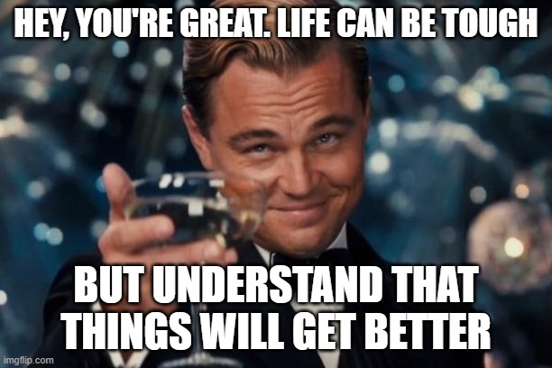 Just enjoy existing | HEY, YOU'RE GREAT. LIFE CAN BE TOUGH; BUT UNDERSTAND THAT THINGS WILL GET BETTER | image tagged in memes,leonardo dicaprio cheers,you're actually reading the tags,be happy | made w/ Imgflip meme maker