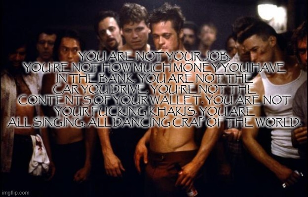 Fight Club Template  | YOU ARE NOT YOUR JOB, YOU'RE NOT HOW MUCH MONEY YOU HAVE IN THE BANK. YOU ARE NOT THE CAR YOU DRIVE. YOU'RE NOT THE CONTENTS OF YOUR WALLET. | image tagged in fight club template | made w/ Imgflip meme maker